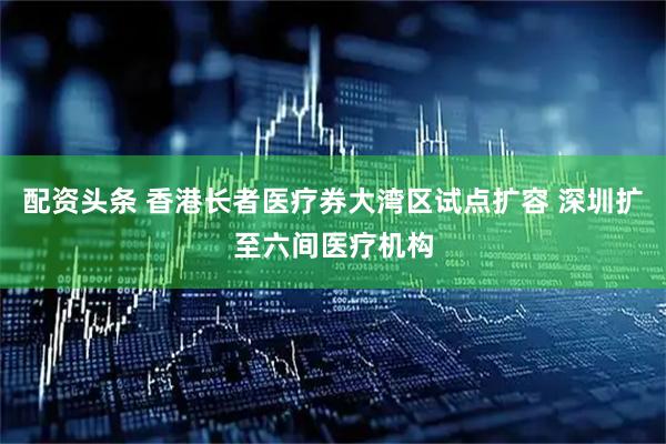 配资头条 香港长者医疗券大湾区试点扩容 深圳扩至六间医疗机构
