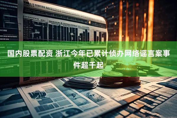 国内股票配资 浙江今年已累计侦办网络谣言案事件超千起