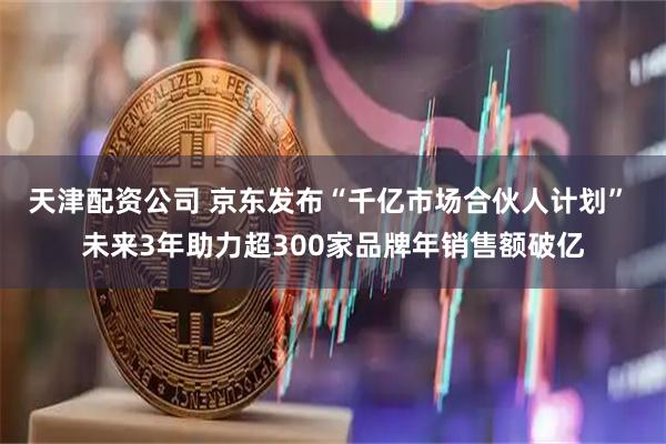 天津配资公司 京东发布“千亿市场合伙人计划” 未来3年助力超300家品牌年销售额破亿