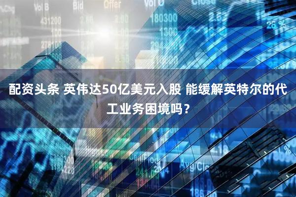 配资头条 英伟达50亿美元入股 能缓解英特尔的代工业务困境吗？