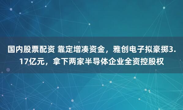 国内股票配资 靠定增凑资金，雅创电子拟豪掷3.17亿元，拿下两家半导体企业全资控股权