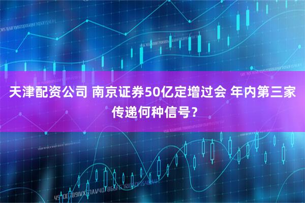 天津配资公司 南京证券50亿定增过会 年内第三家 传递何种信号？