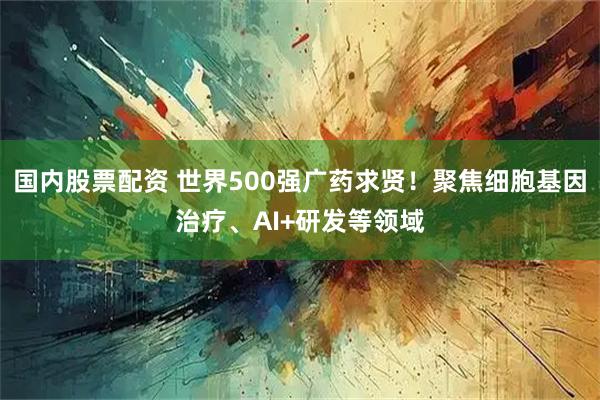 国内股票配资 世界500强广药求贤！聚焦细胞基因治疗、AI+研发等领域